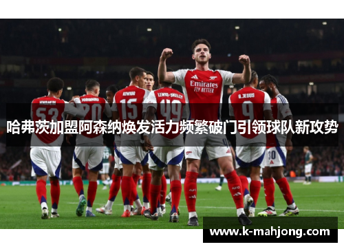 哈弗茨加盟阿森纳焕发活力频繁破门引领球队新攻势