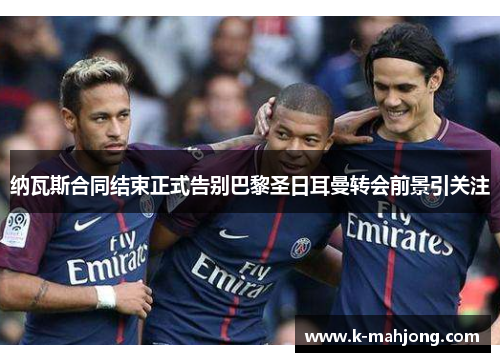 纳瓦斯合同结束正式告别巴黎圣日耳曼转会前景引关注