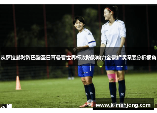 从萨拉赫对阵巴黎圣日耳曼看世界杯攻防影响力全景解读深度分析视角
