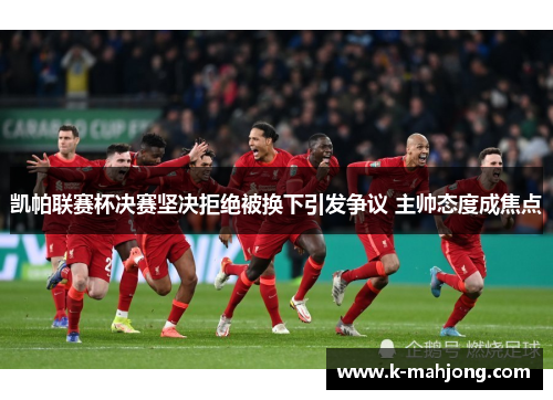 凯帕联赛杯决赛坚决拒绝被换下引发争议 主帅态度成焦点 凯帕联赛杯决赛坚决拒绝被换下引发争议 主帅态度成焦点
