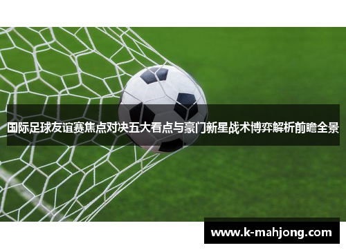 国际足球友谊赛焦点对决五大看点与豪门新星战术博弈解析前瞻全景 国际足球友谊赛焦点对决五大看点与豪门新星战术博弈解析前瞻全景