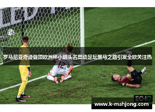 罗马尼亚奇迹登顶欧洲杯小组头名震动足坛黑马之路引发全欧关注热 罗马尼亚奇迹登顶欧洲杯小组头名震动足坛黑马之路引发全欧关注热
