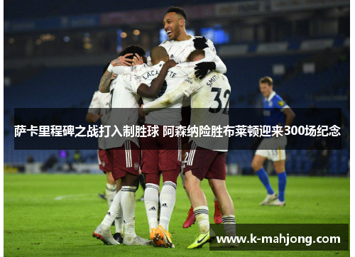 萨卡里程碑之战打入制胜球 阿森纳险胜布莱顿迎来300场纪念 萨卡里程碑之战打入制胜球 阿森纳险胜布莱顿迎来300场纪念